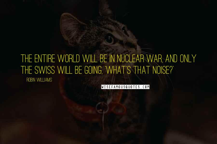 Robin Williams Quotes: The entire world will be in nuclear war, and only the Swiss will be going, 'what's that noise?'