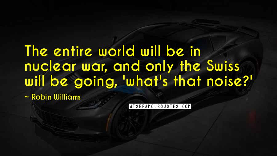 Robin Williams Quotes: The entire world will be in nuclear war, and only the Swiss will be going, 'what's that noise?'