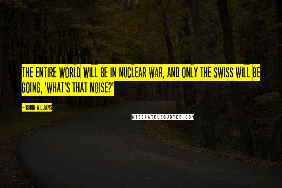 Robin Williams Quotes: The entire world will be in nuclear war, and only the Swiss will be going, 'what's that noise?'