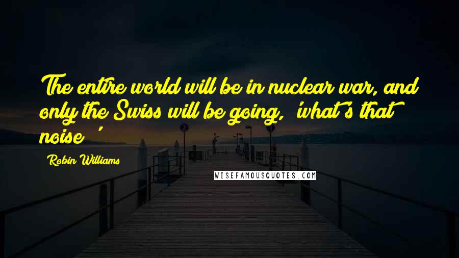 Robin Williams Quotes: The entire world will be in nuclear war, and only the Swiss will be going, 'what's that noise?'