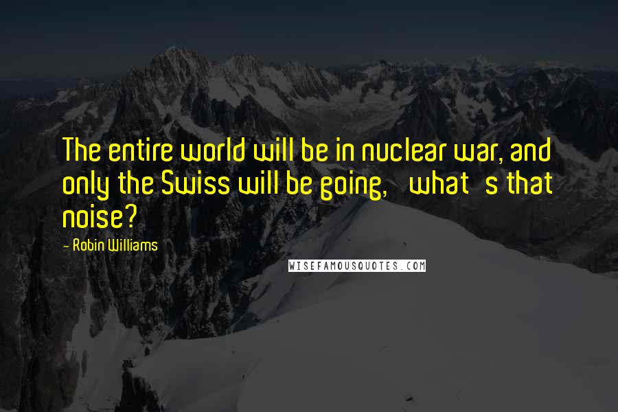 Robin Williams Quotes: The entire world will be in nuclear war, and only the Swiss will be going, 'what's that noise?'