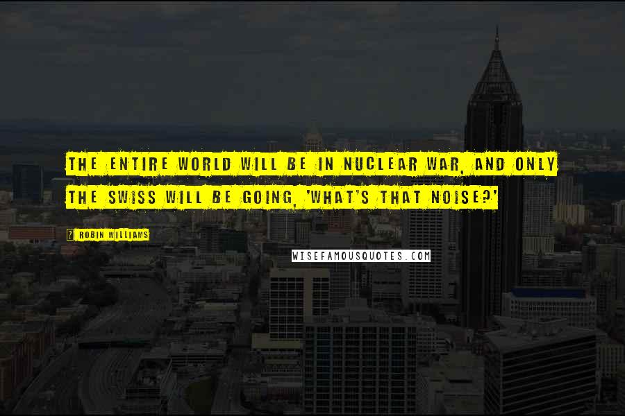 Robin Williams Quotes: The entire world will be in nuclear war, and only the Swiss will be going, 'what's that noise?'