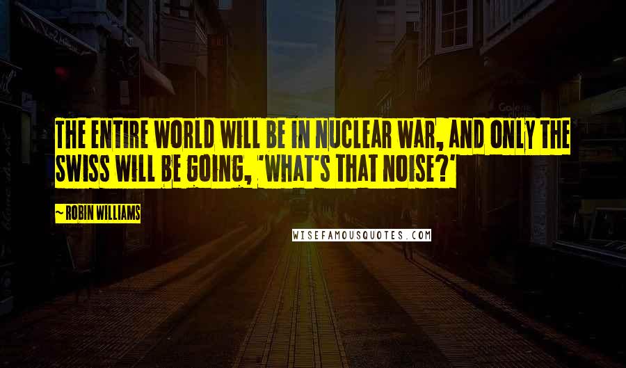 Robin Williams Quotes: The entire world will be in nuclear war, and only the Swiss will be going, 'what's that noise?'