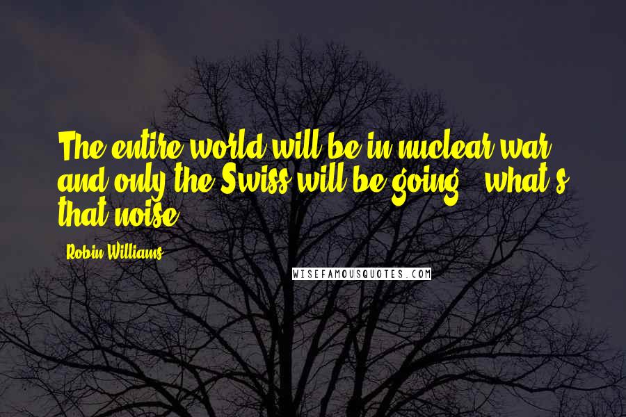 Robin Williams Quotes: The entire world will be in nuclear war, and only the Swiss will be going, 'what's that noise?'