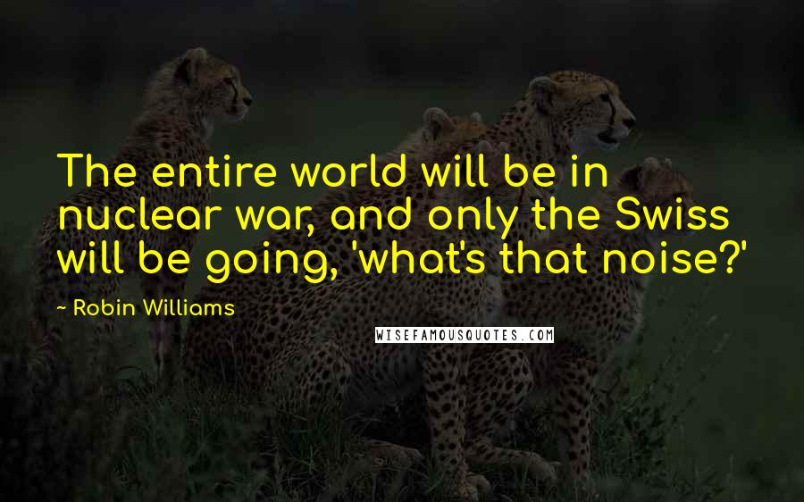 Robin Williams Quotes: The entire world will be in nuclear war, and only the Swiss will be going, 'what's that noise?'