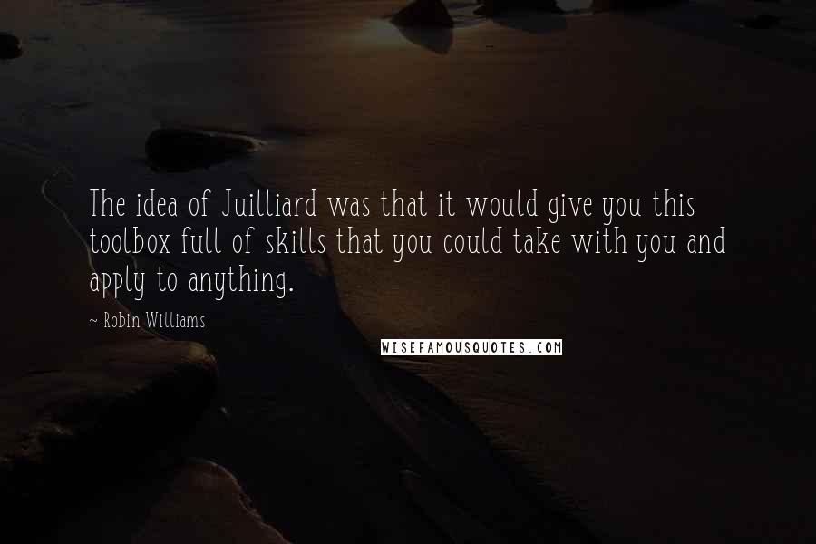 Robin Williams Quotes: The idea of Juilliard was that it would give you this toolbox full of skills that you could take with you and apply to anything.