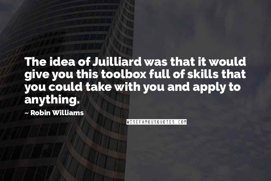 Robin Williams Quotes: The idea of Juilliard was that it would give you this toolbox full of skills that you could take with you and apply to anything.