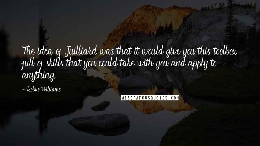 Robin Williams Quotes: The idea of Juilliard was that it would give you this toolbox full of skills that you could take with you and apply to anything.