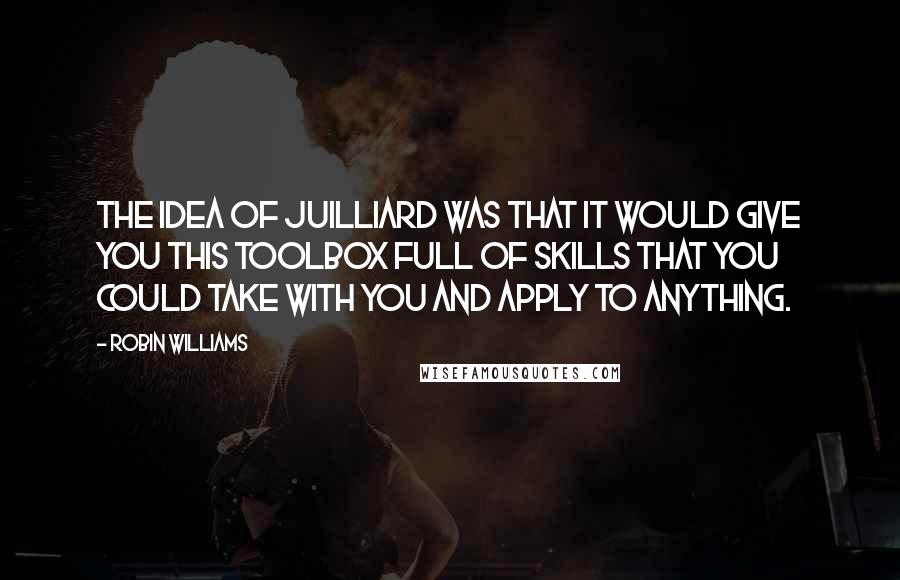 Robin Williams Quotes: The idea of Juilliard was that it would give you this toolbox full of skills that you could take with you and apply to anything.