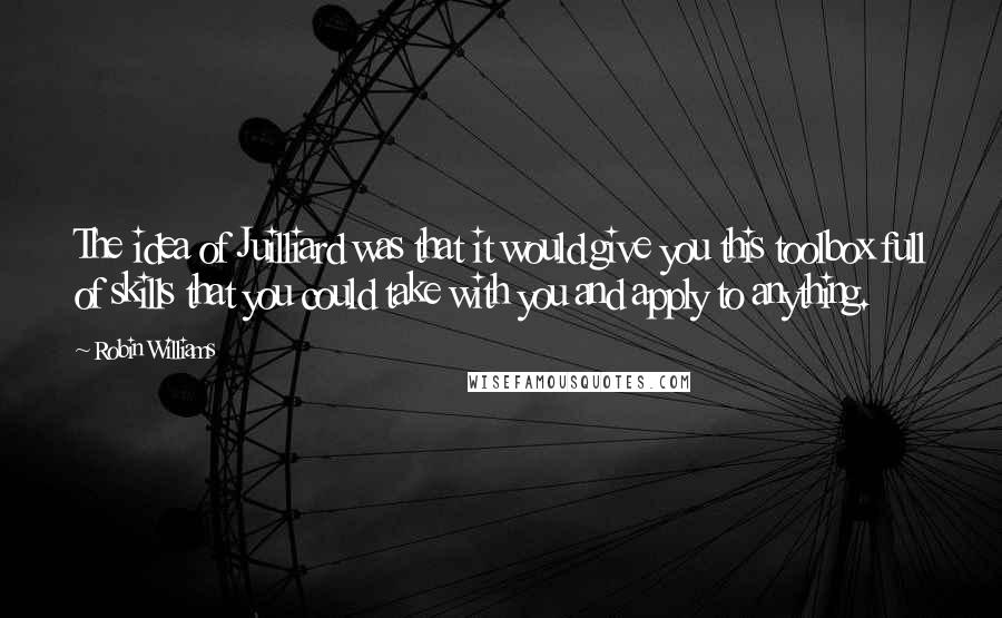 Robin Williams Quotes: The idea of Juilliard was that it would give you this toolbox full of skills that you could take with you and apply to anything.