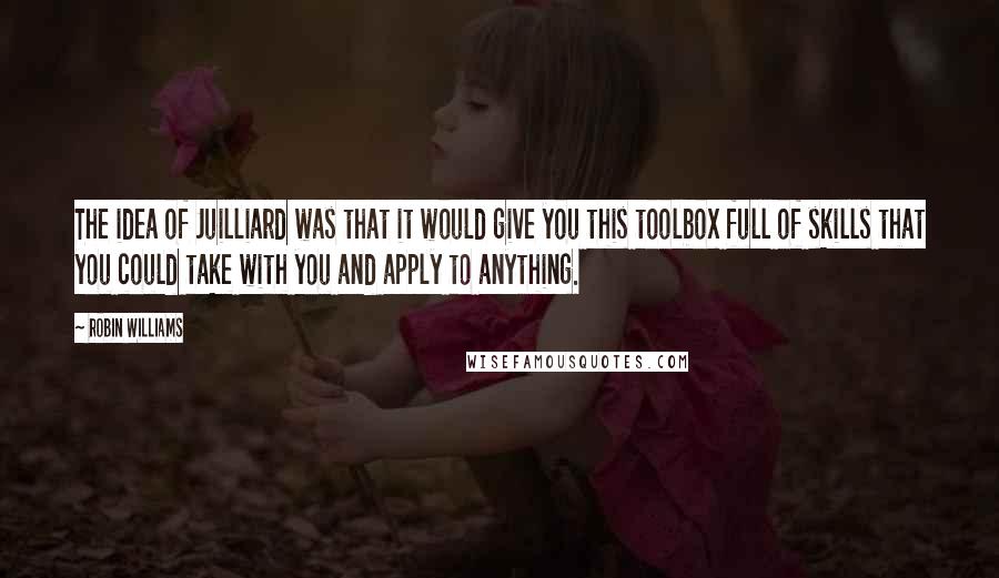 Robin Williams Quotes: The idea of Juilliard was that it would give you this toolbox full of skills that you could take with you and apply to anything.