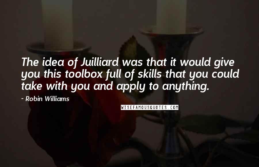 Robin Williams Quotes: The idea of Juilliard was that it would give you this toolbox full of skills that you could take with you and apply to anything.