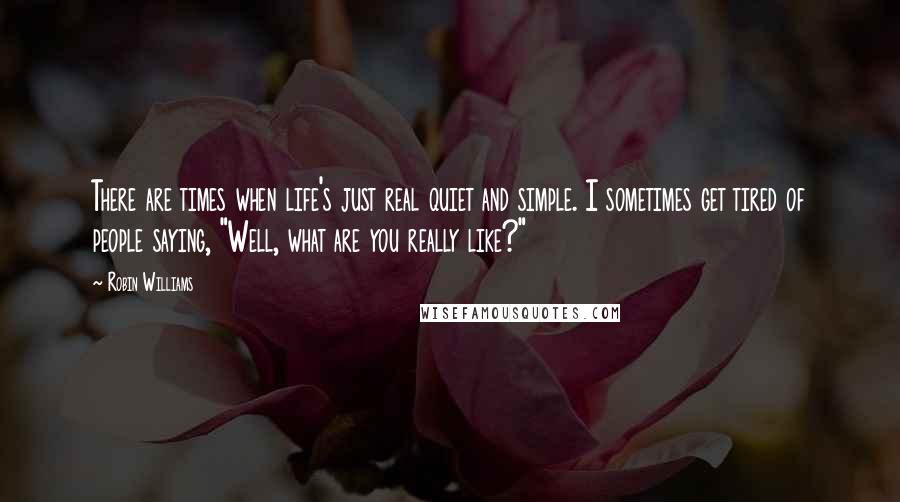 Robin Williams Quotes: There are times when life's just real quiet and simple. I sometimes get tired of people saying, "Well, what are you really like?"