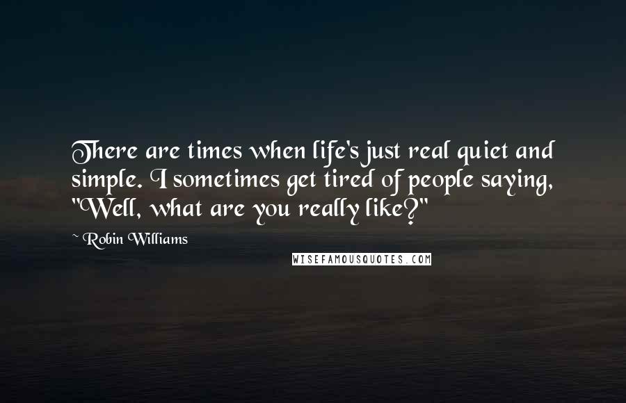 Robin Williams Quotes: There are times when life's just real quiet and simple. I sometimes get tired of people saying, "Well, what are you really like?"