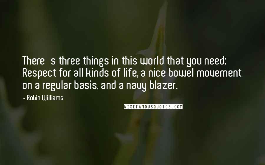 Robin Williams Quotes: There's three things in this world that you need: Respect for all kinds of life, a nice bowel movement on a regular basis, and a navy blazer.