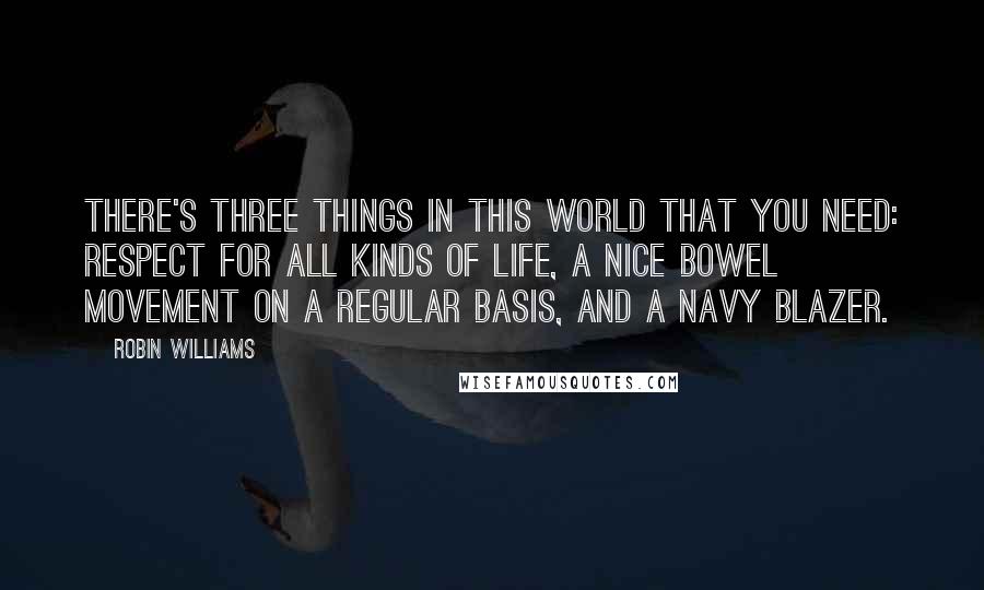 Robin Williams Quotes: There's three things in this world that you need: Respect for all kinds of life, a nice bowel movement on a regular basis, and a navy blazer.