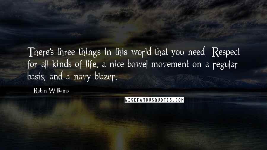 Robin Williams Quotes: There's three things in this world that you need: Respect for all kinds of life, a nice bowel movement on a regular basis, and a navy blazer.