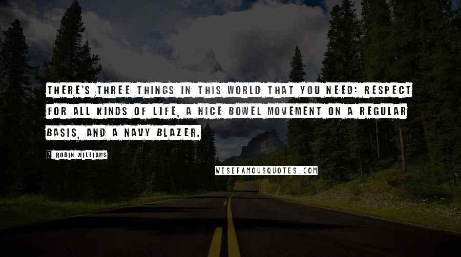 Robin Williams Quotes: There's three things in this world that you need: Respect for all kinds of life, a nice bowel movement on a regular basis, and a navy blazer.