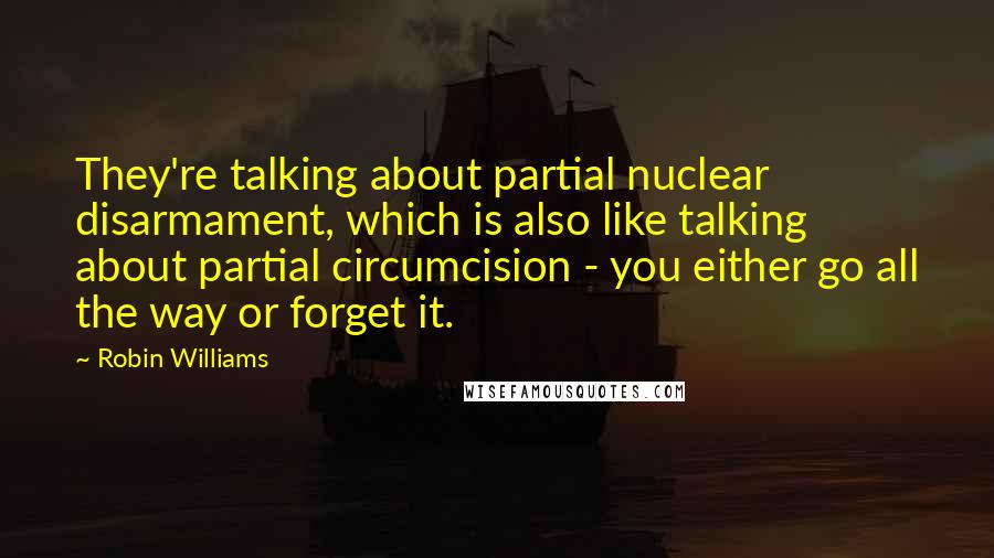 Robin Williams Quotes: They're talking about partial nuclear disarmament, which is also like talking about partial circumcision - you either go all the way or forget it.