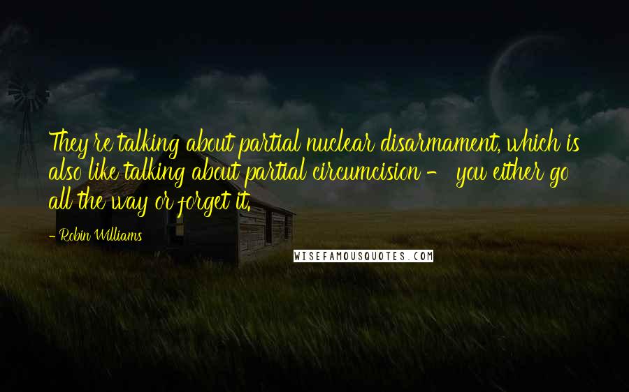 Robin Williams Quotes: They're talking about partial nuclear disarmament, which is also like talking about partial circumcision - you either go all the way or forget it.