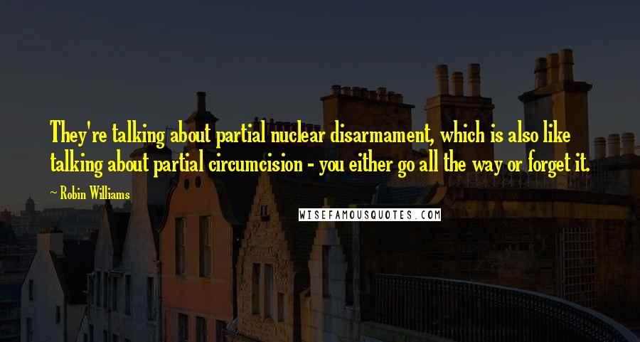 Robin Williams Quotes: They're talking about partial nuclear disarmament, which is also like talking about partial circumcision - you either go all the way or forget it.