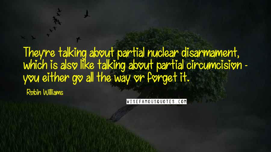 Robin Williams Quotes: They're talking about partial nuclear disarmament, which is also like talking about partial circumcision - you either go all the way or forget it.