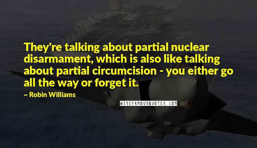 Robin Williams Quotes: They're talking about partial nuclear disarmament, which is also like talking about partial circumcision - you either go all the way or forget it.