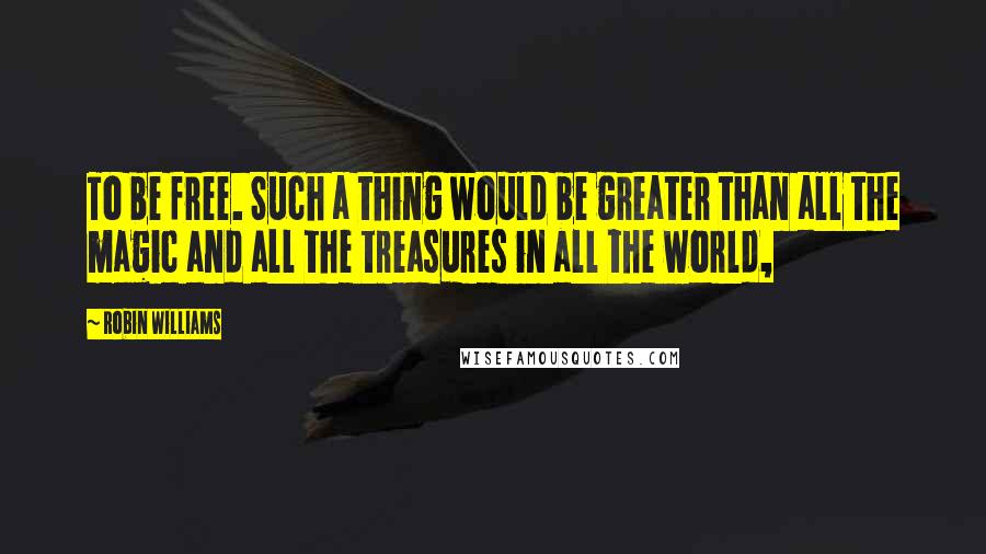 Robin Williams Quotes: To be free. Such a thing would be greater than all the magic and all the treasures in all the world,