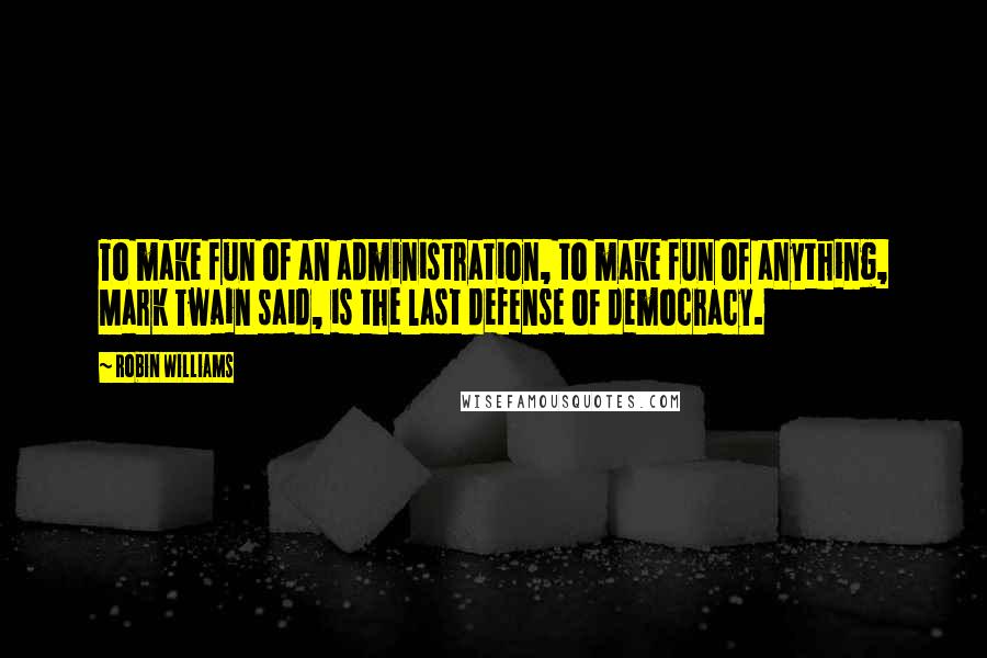 Robin Williams Quotes: To make fun of an administration, to make fun of anything, Mark Twain said, is the last defense of democracy.