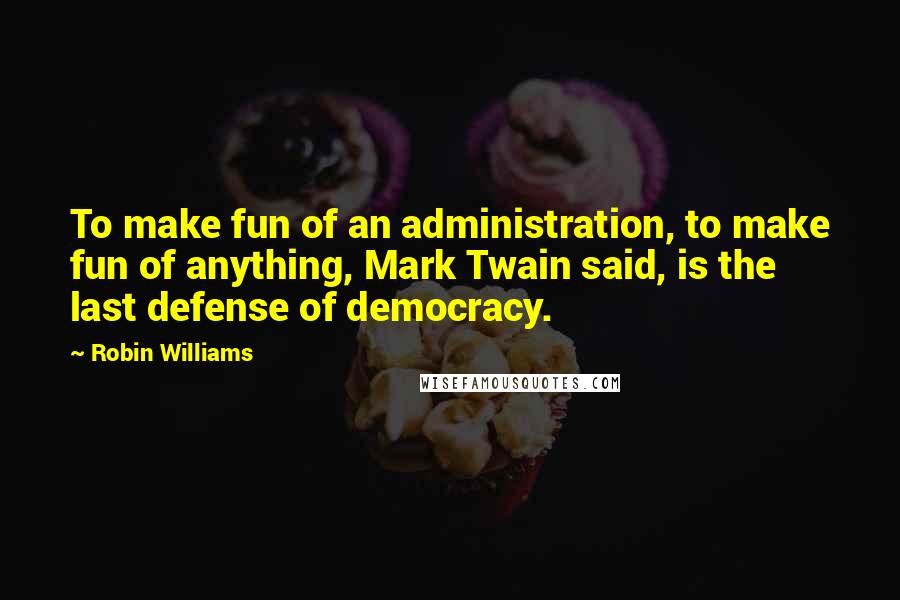 Robin Williams Quotes: To make fun of an administration, to make fun of anything, Mark Twain said, is the last defense of democracy.