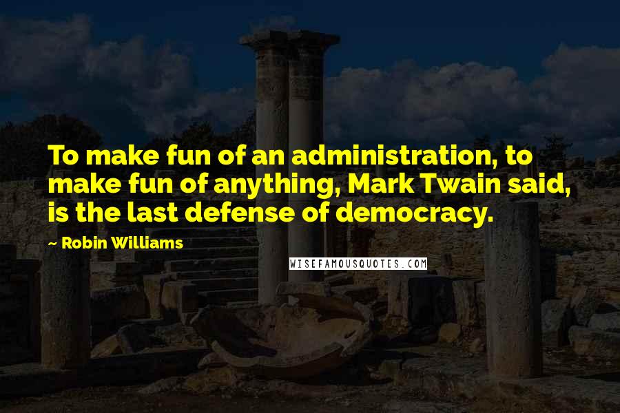 Robin Williams Quotes: To make fun of an administration, to make fun of anything, Mark Twain said, is the last defense of democracy.