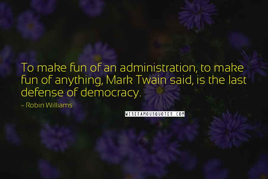 Robin Williams Quotes: To make fun of an administration, to make fun of anything, Mark Twain said, is the last defense of democracy.