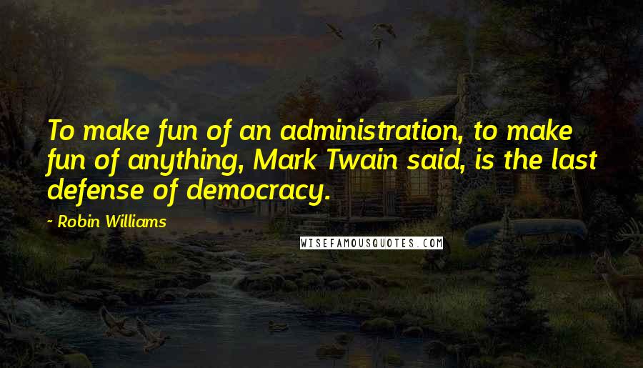 Robin Williams Quotes: To make fun of an administration, to make fun of anything, Mark Twain said, is the last defense of democracy.