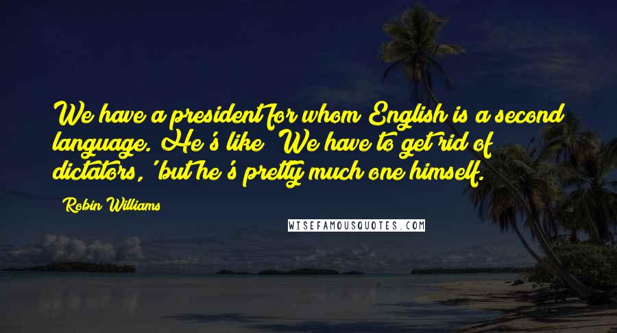 Robin Williams Quotes: We have a president for whom English is a second language. He's like 'We have to get rid of dictators,' but he's pretty much one himself.