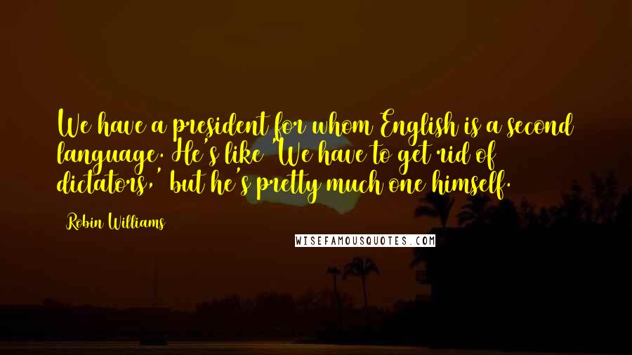 Robin Williams Quotes: We have a president for whom English is a second language. He's like 'We have to get rid of dictators,' but he's pretty much one himself.