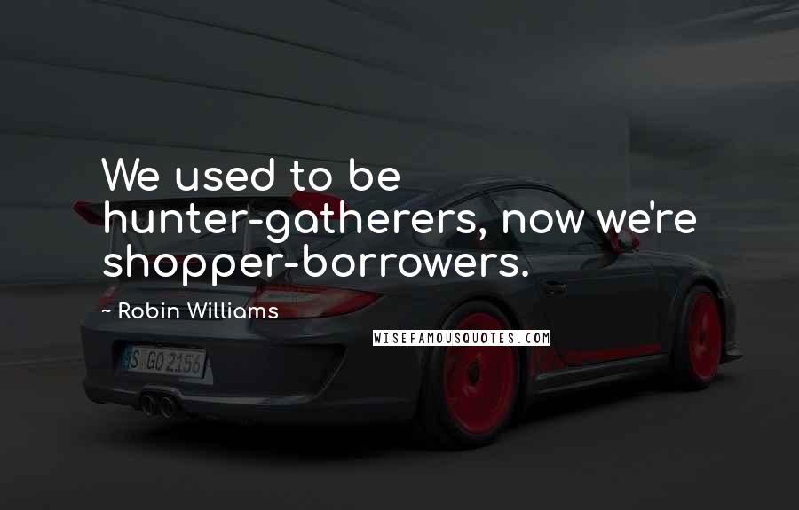 Robin Williams Quotes: We used to be hunter-gatherers, now we're shopper-borrowers.