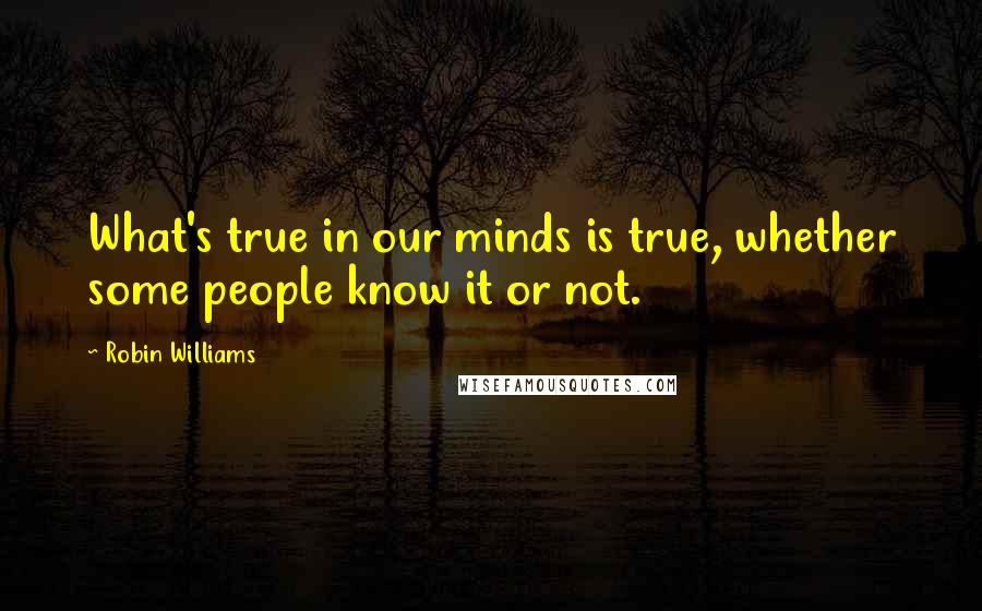 Robin Williams Quotes: What's true in our minds is true, whether some people know it or not.