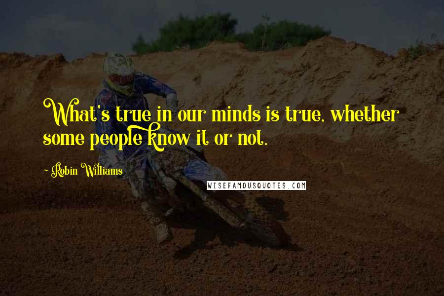 Robin Williams Quotes: What's true in our minds is true, whether some people know it or not.