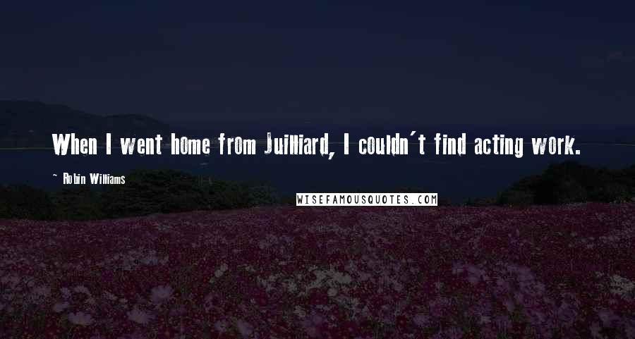 Robin Williams Quotes: When I went home from Juilliard, I couldn't find acting work.