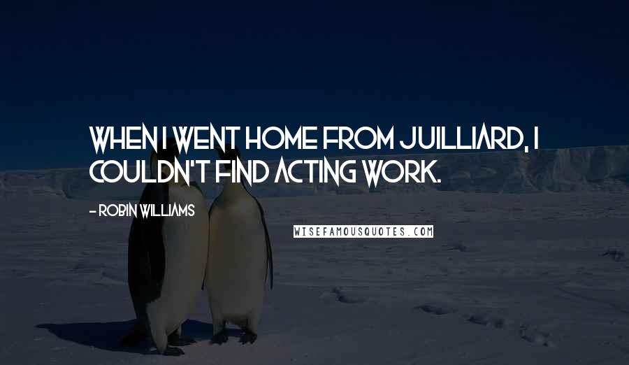 Robin Williams Quotes: When I went home from Juilliard, I couldn't find acting work.