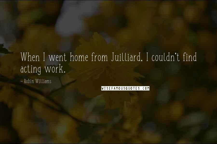 Robin Williams Quotes: When I went home from Juilliard, I couldn't find acting work.