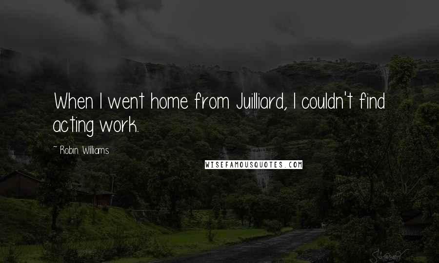 Robin Williams Quotes: When I went home from Juilliard, I couldn't find acting work.