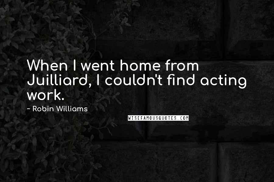 Robin Williams Quotes: When I went home from Juilliard, I couldn't find acting work.