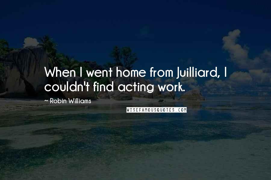 Robin Williams Quotes: When I went home from Juilliard, I couldn't find acting work.