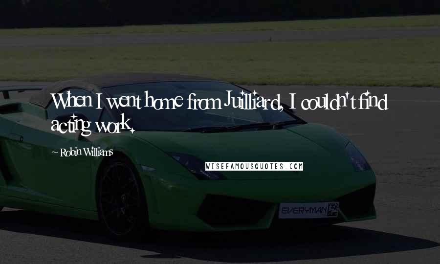 Robin Williams Quotes: When I went home from Juilliard, I couldn't find acting work.