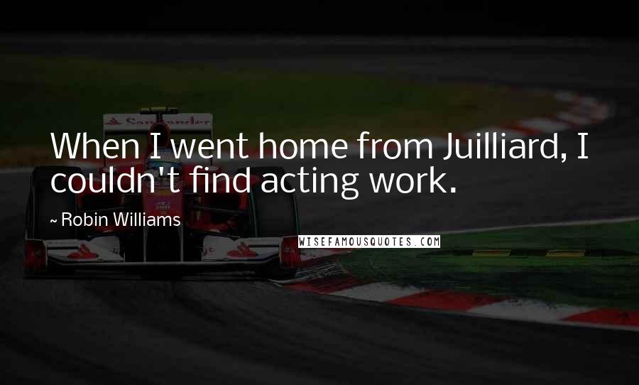 Robin Williams Quotes: When I went home from Juilliard, I couldn't find acting work.