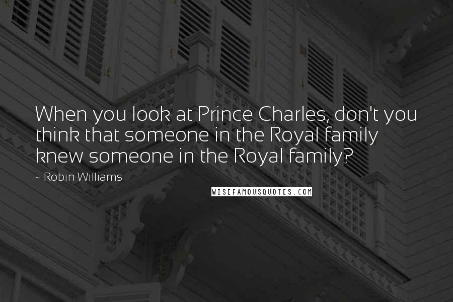 Robin Williams Quotes: When you look at Prince Charles, don't you think that someone in the Royal family knew someone in the Royal family?