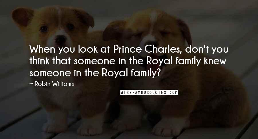 Robin Williams Quotes: When you look at Prince Charles, don't you think that someone in the Royal family knew someone in the Royal family?