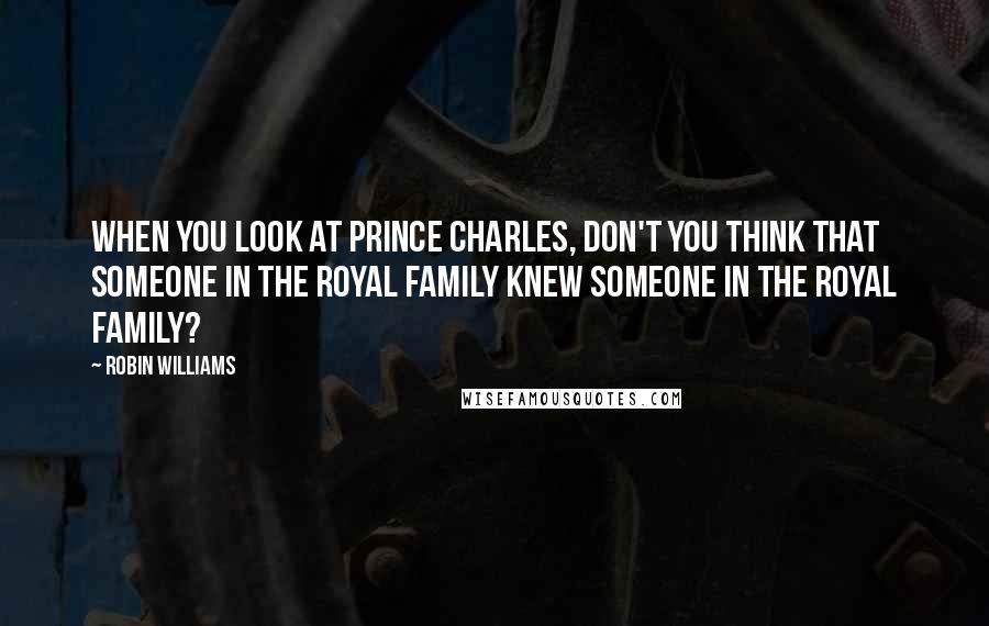 Robin Williams Quotes: When you look at Prince Charles, don't you think that someone in the Royal family knew someone in the Royal family?