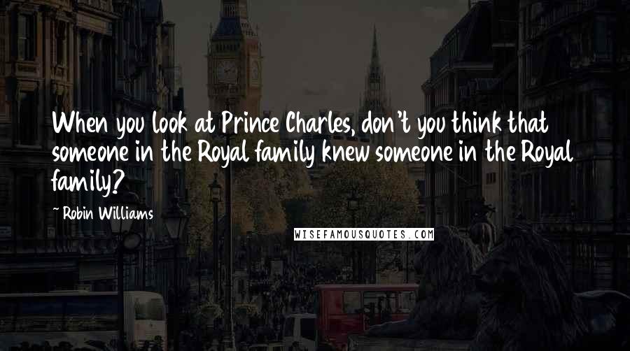 Robin Williams Quotes: When you look at Prince Charles, don't you think that someone in the Royal family knew someone in the Royal family?